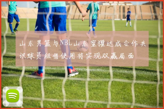 山东男篮与NBL山东蜜獾达成合作共识球员租借使用将实现双赢局面