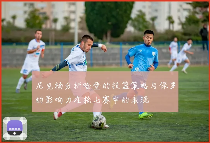 尼克杨分析哈登的投篮策略与保罗的影响力在抢七赛中的表现
