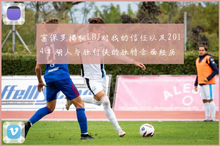 富保罗揭秘LBJ对我的信任以及2014年湖人与独行侠的独特会面经历