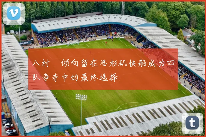 八村塁倾向留在洛杉矶快船成为四队争夺中的最终选择