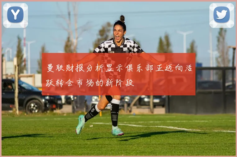 曼联财报分析显示俱乐部正迈向活跃转会市场的新阶段