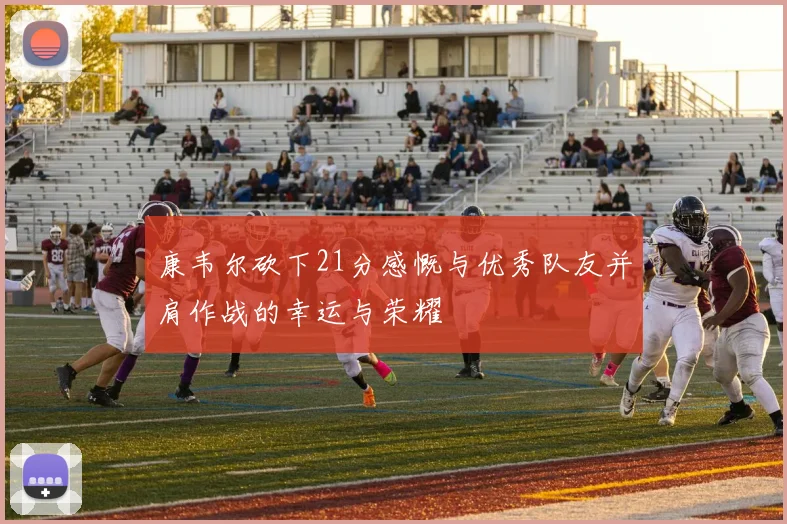 康韦尔砍下21分感慨与优秀队友并肩作战的幸运与荣耀