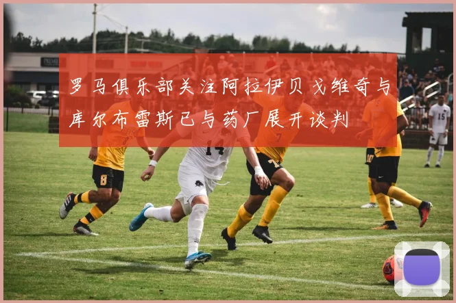 罗马俱乐部关注阿拉伊贝戈维奇与库尔布雷斯已与药厂展开谈判