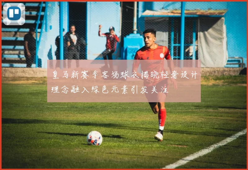 皇马新赛季客场球衣揭晓轻奢设计理念融入绿色元素引发关注