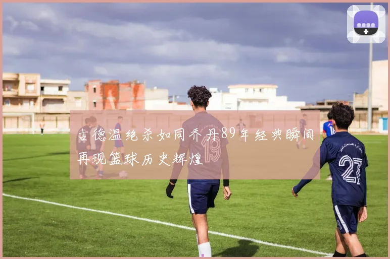 古德温绝杀如同乔丹89年经典瞬间再现篮球历史辉煌