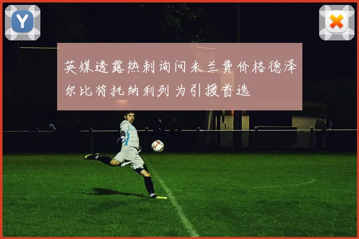 英媒透露热刺询问米兰费价格德泽尔比将托纳利列为引援首选