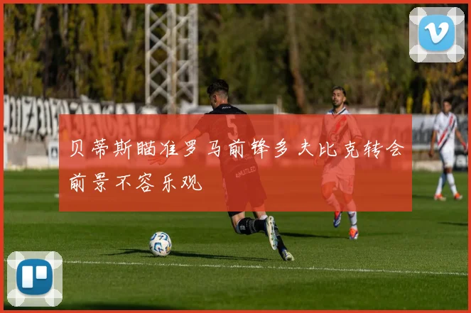 贝蒂斯瞄准罗马前锋多夫比克转会前景不容乐观
