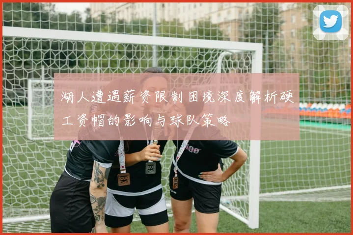湖人遭遇薪资限制困境深度解析硬工资帽的影响与球队策略
