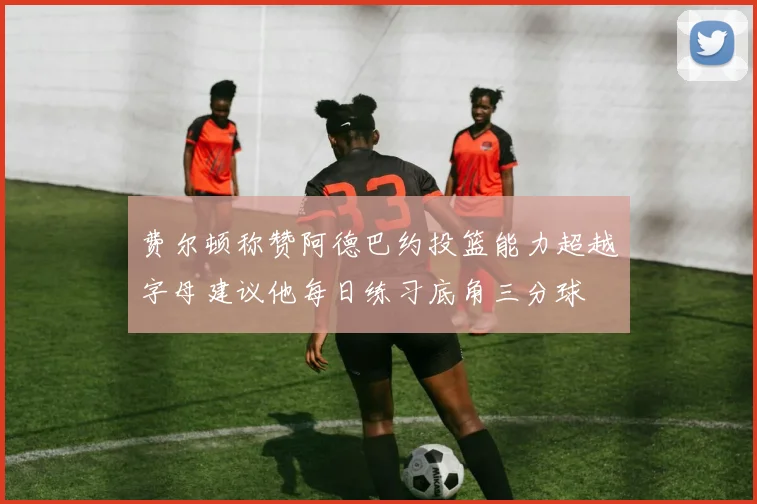 费尔顿称赞阿德巴约投篮能力超越字母建议他每日练习底角三分球