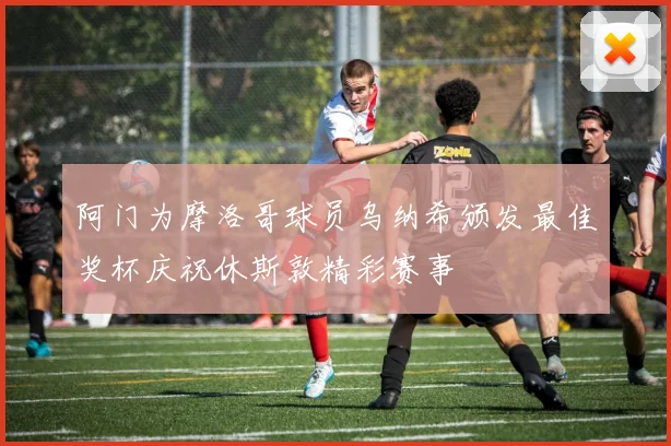 阿门为摩洛哥球员乌纳希颁发最佳奖杯庆祝休斯敦精彩赛事