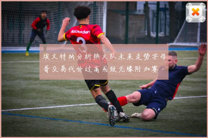 埃文特纳分析热火队未来走势字母哥交易代价过高或致无缘附加赛