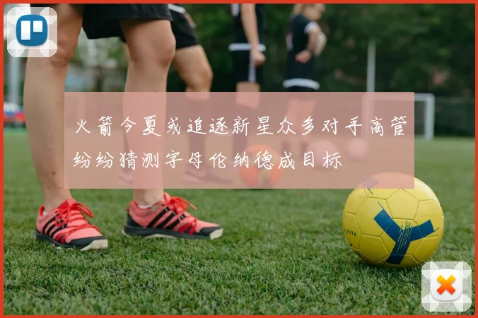 火箭今夏或追逐新星众多对手高管纷纷猜测字母伦纳德成目标