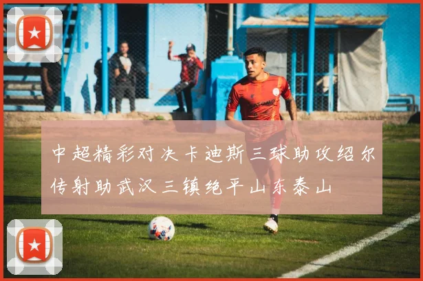 中超精彩对决卡迪斯三球助攻绍尔传射助武汉三镇绝平山东泰山