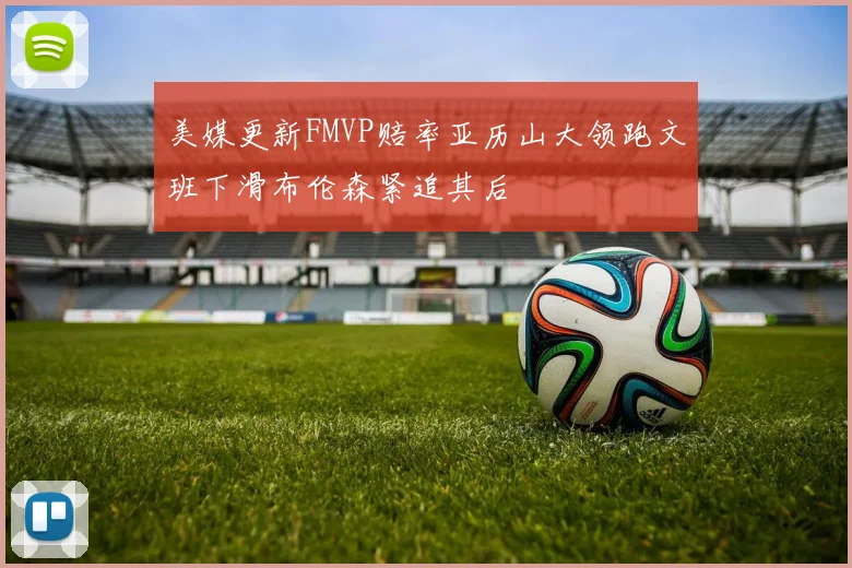 美媒更新FMVP赔率亚历山大领跑文班下滑布伦森紧追其后