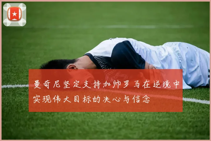 曼奇尼坚定支持加帅罗马在逆境中实现伟大目标的决心与信念