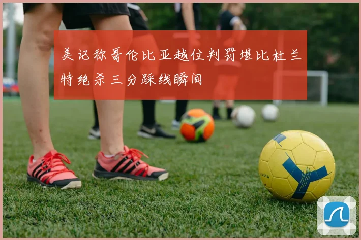 美记称哥伦比亚越位判罚堪比杜兰特绝杀三分踩线瞬间