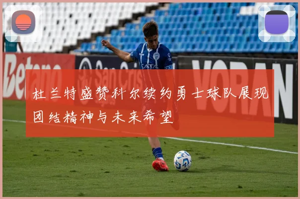 杜兰特盛赞科尔续约勇士球队展现团结精神与未来希望