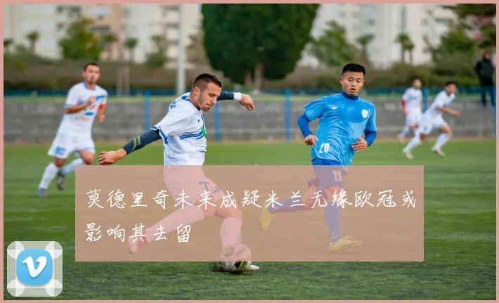 莫德里奇未来成疑米兰无缘欧冠或影响其去留